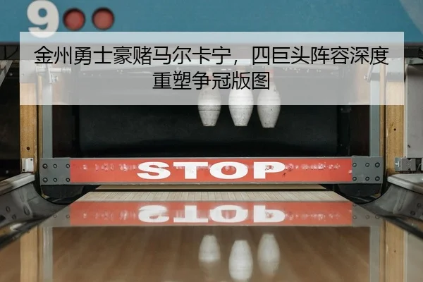 金州勇士豪赌马尔卡宁，四巨头阵容深度重塑争冠版图
